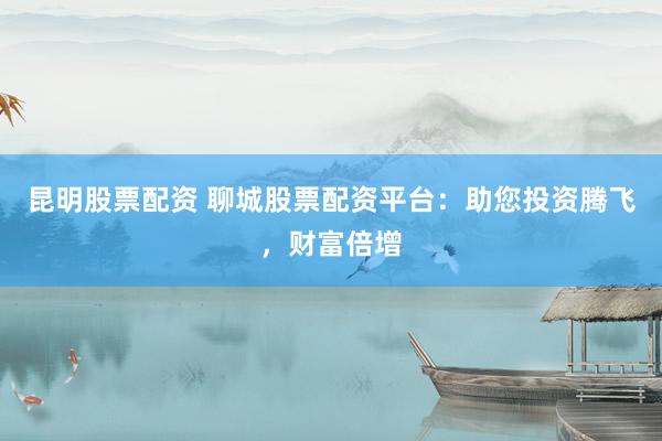 昆明股票配资 聊城股票配资平台：助您投资腾飞，财富倍增